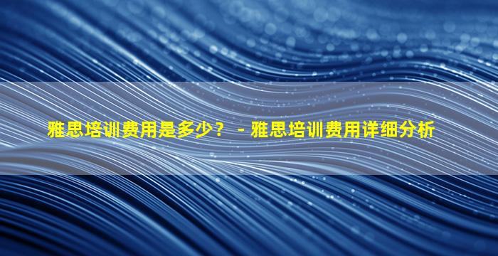 雅思培训费用是多少？ - 雅思培训费用详细分析